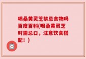 喝桑黄灵芝禁忌食物吗百度百科(喝桑黄灵芝时需忌口，注意饮食搭配！)