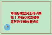 寿仙谷破壁灵芝孢子颗粒 ？寿仙谷灵芝破壁灵芝孢子粉效果好吗