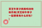 灵芝牛蒡子同用吗功效和作用(灵芝和牛蒡子一起使用有什么好处？)
