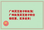广州灵芝孢子粉批发(广州批发灵芝孢子粉价格优惠，买多送多)