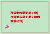 西洋参和灵芝孢子粉(西洋参与灵芝孢子粉的双重功效)