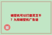 破壁机可以打磨灵芝不？九阳破壁机广告语