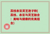 荔枝赤豆灵芝孢子粉(荔枝、赤豆与灵芝融合：美味与健康的完美结合)