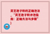 灵芝孢子粉的正确泡法_“灵芝孢子粉冲泡指南：正确方法与步骤”)