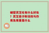 破壁灵芝吃有什么好处？灵芝孢子粉功效与作用及用量是什么