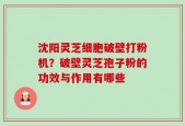 沈阳灵芝细胞破壁打粉机？破壁灵芝孢子粉的功效与作用有哪些