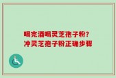 喝完酒喝灵芝孢子粉？冲灵芝孢子粉正确步骤
