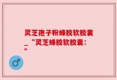 灵芝孢子粉蜂胶软胶囊_“灵芝蜂胶软胶囊：”