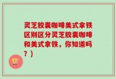 灵芝胶囊咖啡美式拿铁区别区分灵芝胶囊咖啡和美式拿铁，你知道吗？)