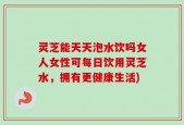 灵芝能天天泡水饮吗女人女性可每日饮用灵芝水，拥有更健康生活)