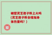 破壁灵芝孢子粉上火吗(灵芝孢子粉会增加身体热量吗？)
