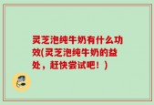 灵芝泡纯牛奶有什么功效(灵芝泡纯牛奶的益处，赶快尝试吧！)