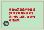 寿谷仙灵芝孢子粉直播(直播了解寿谷仙灵芝孢子粉：功效、用途和市场前景)
