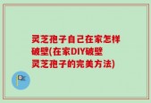 灵芝孢子自己在家怎样破壁(在家DIY破壁灵芝孢子的完美方法)