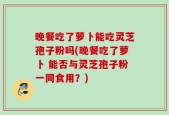 晚餐吃了萝卜能吃灵芝孢子粉吗(晚餐吃了萝卜 能否与灵芝孢子粉一同食用？)