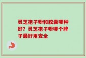 灵芝孢子粉和胶囊哪种好？灵芝孢子粉哪个牌子最好用安全