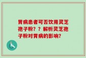 胃病患者可否饮用灵芝孢子粉？？解析灵芝孢子粉对胃病的影响？