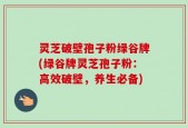 灵芝破壁孢子粉绿谷牌(绿谷牌灵芝孢子粉：高效破壁，养生必备)