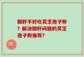 胆肝不好吃灵芝孢子粉？解决胆肝问题的灵芝孢子粉推荐？