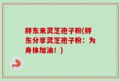 胖东来灵芝孢子粉(胖东分享灵芝孢子粉：为身体加油！)