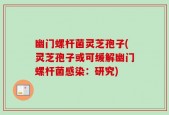 幽门螺杆菌灵芝孢子(灵芝孢子或可缓解幽门螺杆菌感染：研究)