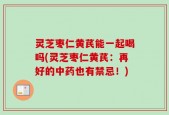 灵芝枣仁黄芪能一起喝吗(灵芝枣仁黄芪：再好的中药也有禁忌！)