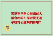 灵芝孢子粉心脏病的人适合吃吗？探讨灵芝孢子粉对心脏病的影响？