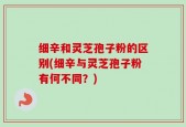 细辛和灵芝孢子粉的区别(细辛与灵芝孢子粉有何不同？)