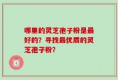 哪里的灵芝孢子粉是最好的？寻找最优质的灵芝孢子粉？