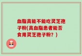 血脂高能不能吃灵芝孢子粉(高血脂患者能否食用灵芝孢子粉？)
