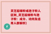 灵芝超细粉或孢子粉人区别_灵芝超细粉与孢子粉：成分、功效及适用人群解析)