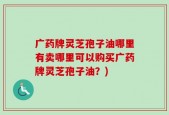 广药牌灵芝孢子油哪里有卖哪里可以购买广药牌灵芝孢子油？)