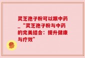 灵芝孢子粉可以跟中药_“灵芝孢子粉与中药的完美结合：提升健康与疗效”