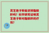 灵芝孢子粉能逆转脂肪肝吗？科学研究证明灵芝孢子粉对脂肪肝的疗效？