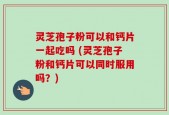 灵芝孢子粉可以和钙片一起吃吗 (灵芝孢子粉和钙片可以同时服用吗？)