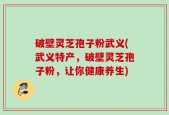 破壁灵芝孢子粉武义(武义特产，破壁灵芝孢子粉，让你健康养生)