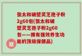 张太和破壁灵芝孢子粉2g60包(张太和破壁灵芝孢子粉2g60包——拥有强效养生功能的顶级保健品)