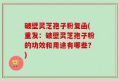 破壁灵芝孢子粉复函(重发：破壁灵芝孢子粉的功效和用途有哪些？)