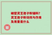 破壁灵芝孢子粉辅料？灵芝孢子粉功效与作用及用量是什么