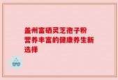 盖州富硒灵芝孢子粉 营养丰富的健康养生新选择