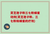 灵芝孢子粉三七粉蜂蜜功效(灵芝孢子粉、三七粉和蜂蜜的疗效)