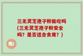 三无灵芝孢子粉能吃吗(三无灵芝孢子粉安全吗？是否适合食用？)