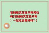 石斛和灵芝孢子粉同吃吗(石斛和灵芝孢子粉：一起吃会更好吗？)