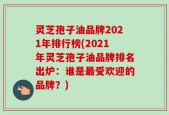 灵芝孢子油品牌2021年排行榜(2021年灵芝孢子油品牌排名出炉：谁是最受欢迎的品牌？)