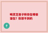 喝灵芝孢子粉存在哪些潜在？你想不到的