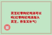 灵芝红枣枸杞鸡汤可以吗(红枣枸杞鸡汤加入灵芝，养生又补气)