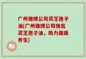 广州雅博公司灵芝孢子油(广州雅博公司推出灵芝孢子油，助力健康养生)