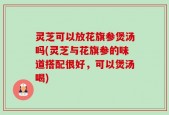 灵芝可以放花旗参煲汤吗(灵芝与花旗参的味道搭配很好，可以煲汤喝)