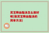 灵芝降血脂汤怎么做好呢(做灵芝降血脂汤的简单方法)