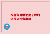 术后食用灵芝孢子粉的功效及注意事项
